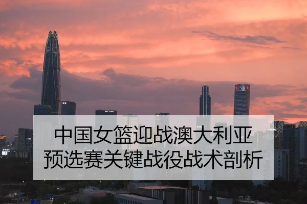 中国女篮迎战澳大利亚 预选赛关键战役战术剖析